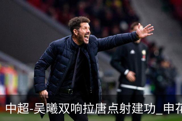 中超-吴曦双响拉唐点射建功 申花3-2浙江队迎两连胜