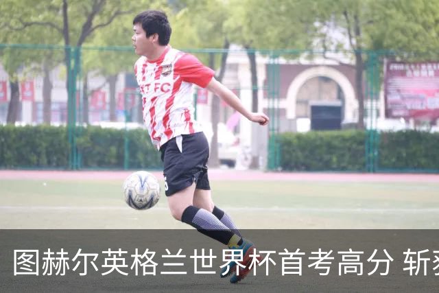 图赫尔英格兰世界杯首考高分 斩获7次绝佳机会22射11正