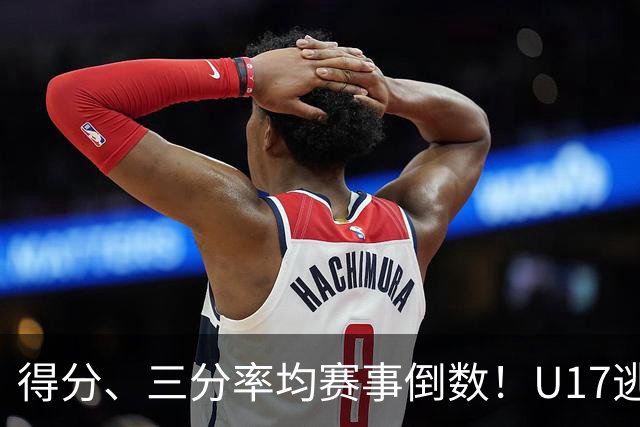 得分、三分率均赛事倒数！U17逃不过中国男篮宿命，打硬仗就拉胯